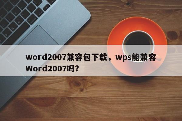 word2007兼容包下载，wps能兼容Word2007吗？