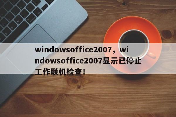 windowsoffice2007，windowsoffice2007显示已停止工作联机检查！