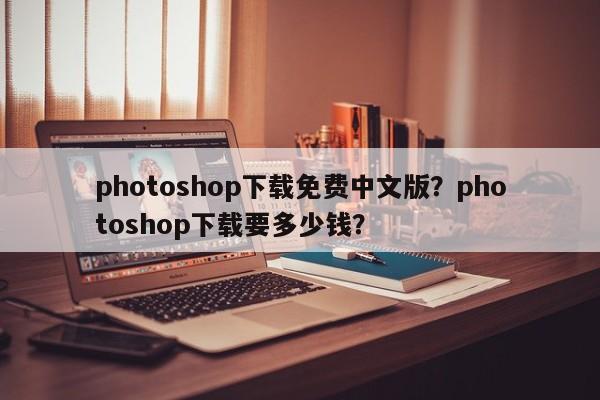 photoshop下载免费中文版？photoshop下载要多少钱？