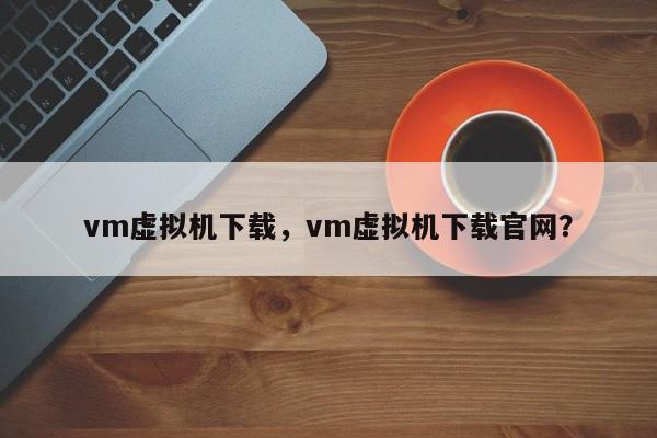 vm虚拟机下载，vm虚拟机下载官网？