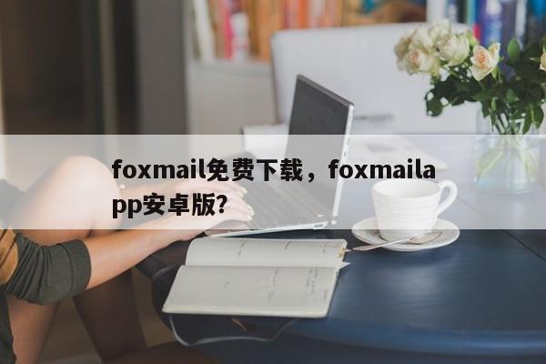 foxmail免费下载，foxmailapp安卓版？