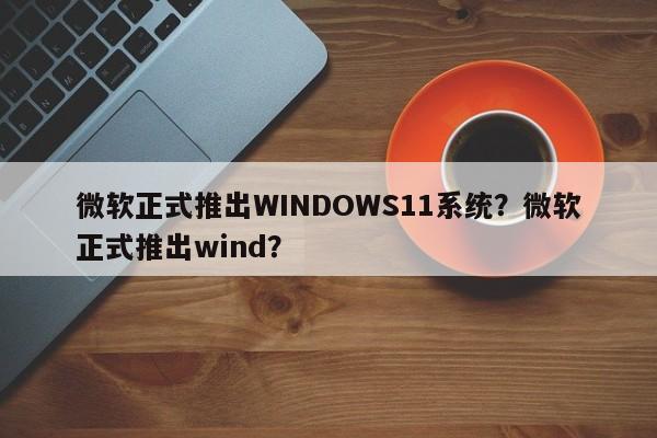 微软正式推出WINDOWS11系统？微软正式推出wind？