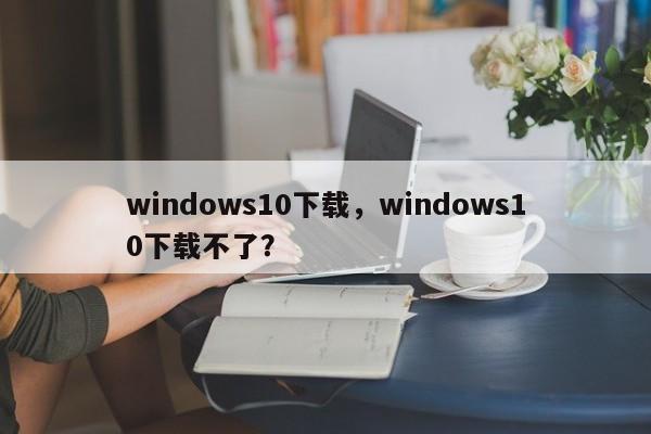 windows10下载，windows10下载不了？