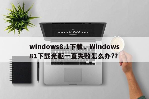 windows8.1下载，Windows81下载光驱一直失败怎么办?？