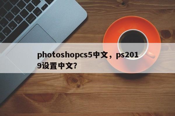 photoshopcs5中文，ps2019设置中文？