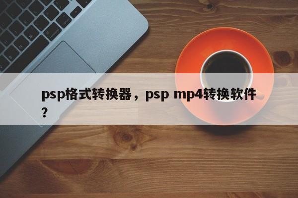 psp格式转换器，psp mp4转换软件？
